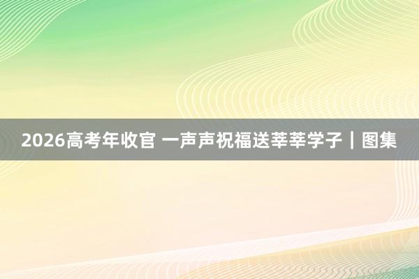 2026高考年收官 一声声祝福送莘莘学子｜图集