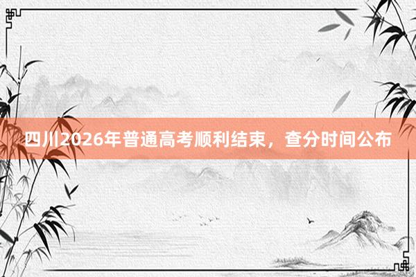 四川2026年普通高考顺利结束，查分时间公布