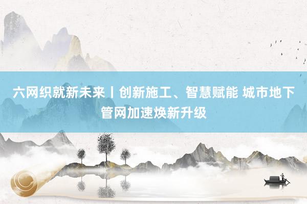 六网织就新未来丨创新施工、智慧赋能 城市地下管网加速焕新升级