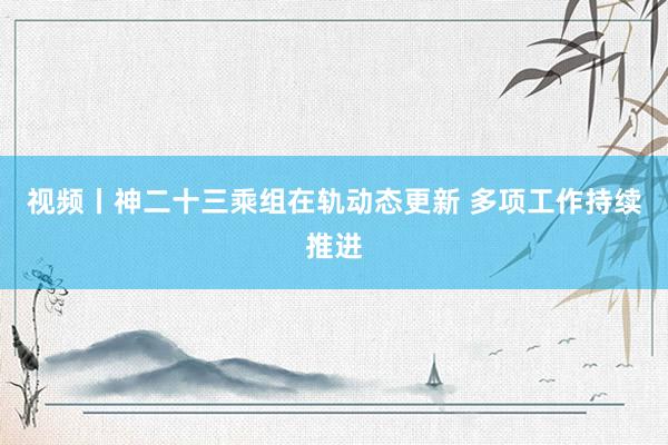 视频丨神二十三乘组在轨动态更新 多项工作持续推进