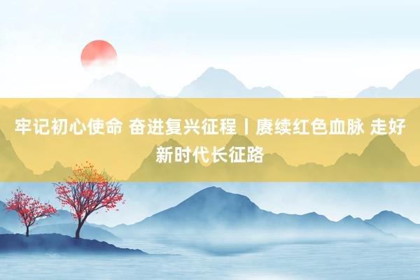 牢记初心使命 奋进复兴征程丨赓续红色血脉 走好新时代长征路