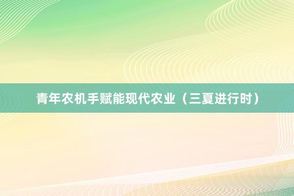 青年农机手赋能现代农业（三夏进行时）