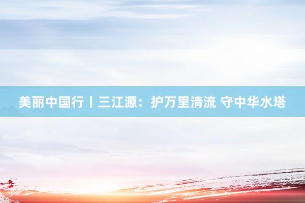 美丽中国行丨三江源：护万里清流 守中华水塔