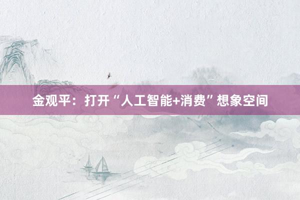金观平：打开“人工智能+消费”想象空间