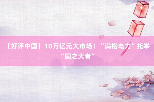 【好评中国】10万亿元大市场！“满格电力”托举“国之大者”