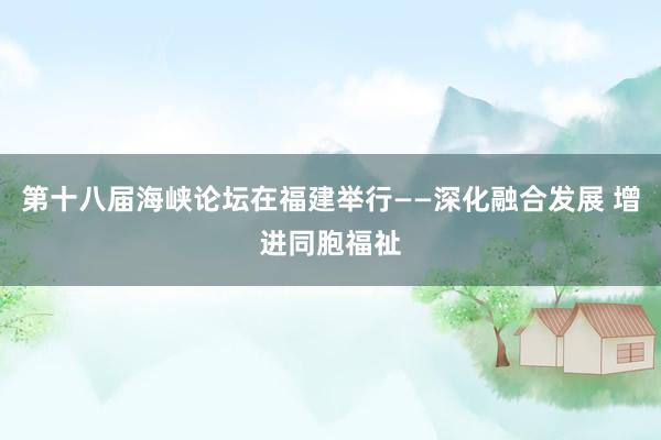第十八届海峡论坛在福建举行——深化融合发展 增进同胞福祉