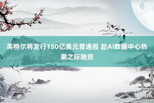 英特尔将发行150亿美元普通股 趁AI数据中心热潮之际融资