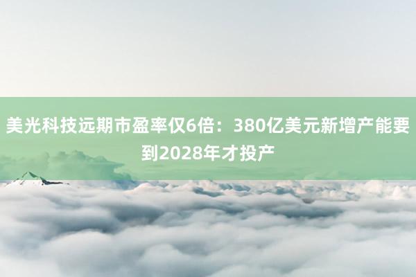 美光科技远期市盈率仅6倍：380亿美元新增产能要到2028年才投产