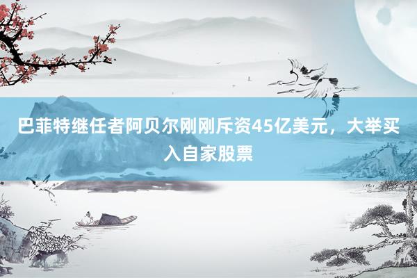 巴菲特继任者阿贝尔刚刚斥资45亿美元，大举买入自家股票