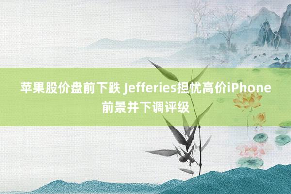 苹果股价盘前下跌 Jefferies担忧高价iPhone前景并下调评级