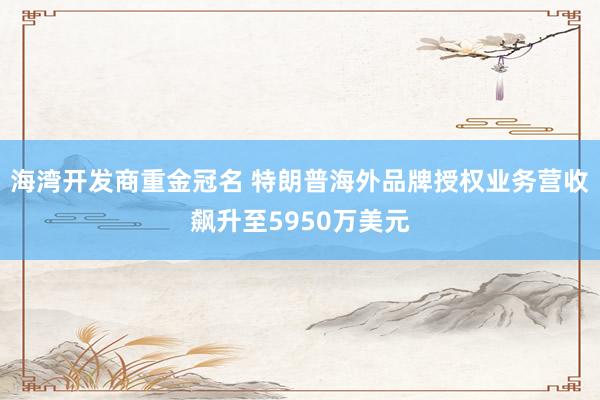 海湾开发商重金冠名 特朗普海外品牌授权业务营收飙升至5950万美元
