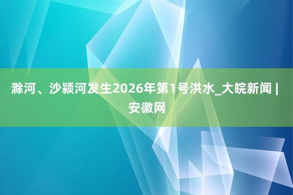 滁河、沙颍河发生2026年第1号洪水_大皖新闻 | 安徽网