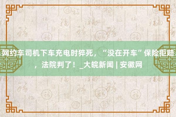 网约车司机下车充电时猝死，“没在开车”保险拒赔，法院判了！_大皖新闻 | 安徽网