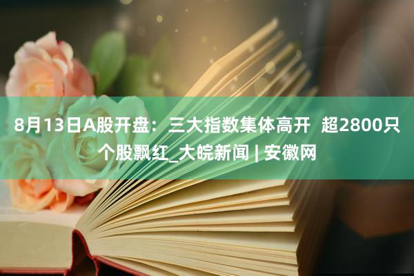 8月13日A股开盘：三大指数集体高开  超2800只个股飘红_大皖新闻 | 安徽网