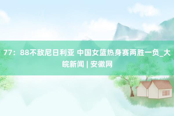 77：88不敌尼日利亚 中国女篮热身赛两胜一负_大皖新闻 | 安徽网