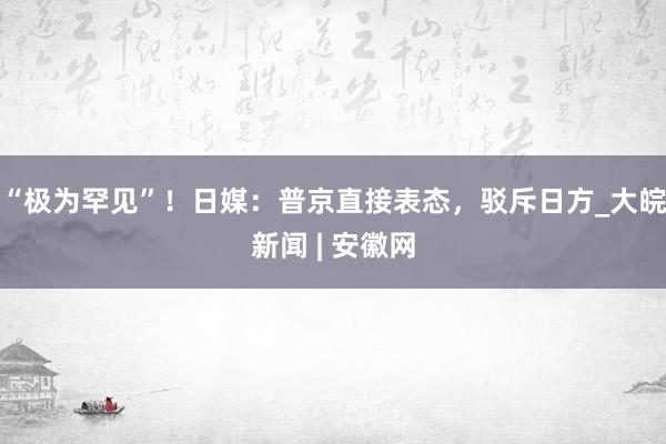 “极为罕见”！日媒：普京直接表态，驳斥日方_大皖新闻 | 安徽网