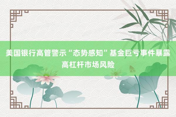 美国银行高管警示“态势感知”基金巨亏事件暴露高杠杆市场风险