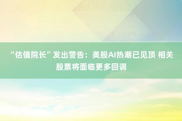 “估值院长”发出警告：美股AI热潮已见顶 相关股票将面临更多回调