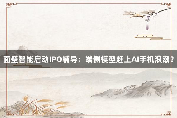 面壁智能启动IPO辅导：端侧模型赶上AI手机浪潮？