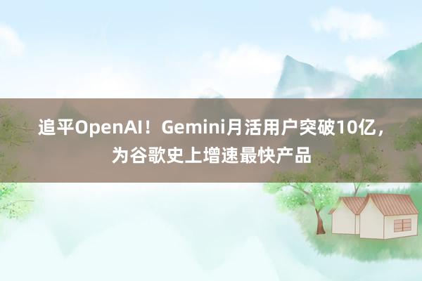 追平OpenAI！Gemini月活用户突破10亿，为谷歌史上增速最快产品