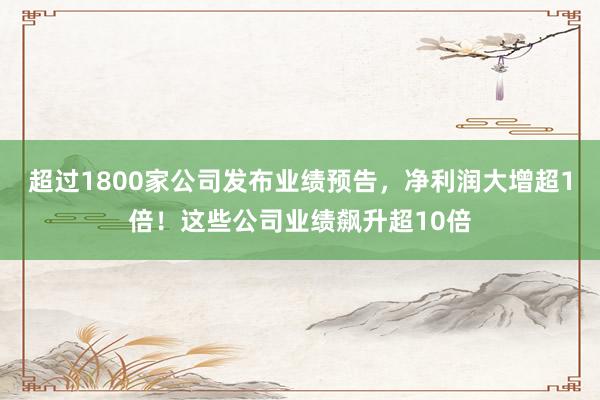 超过1800家公司发布业绩预告，净利润大增超1倍！这些公司业绩飙升超10倍
