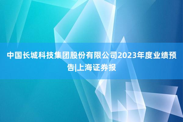 中国长城科技集团股份有限公司2023年度业绩预告|上海证券报