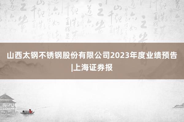 山西太钢不锈钢股份有限公司2023年度业绩预告|上海证券报