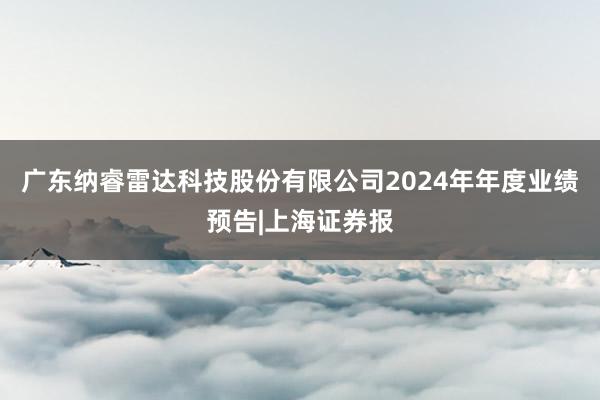 广东纳睿雷达科技股份有限公司2024年年度业绩预告|上海证券报