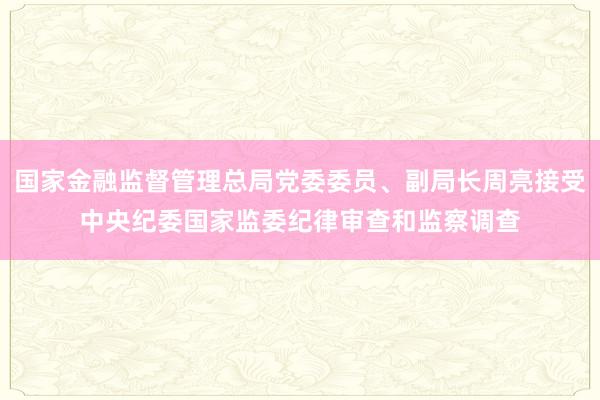 国家金融监督管理总局党委委员、副局长周亮接受中央纪委国家监委纪律审查和监察调查