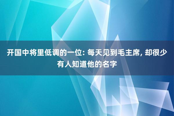 开国中将里低调的一位: 每天见到毛主席, 却很少有人知道他的名字