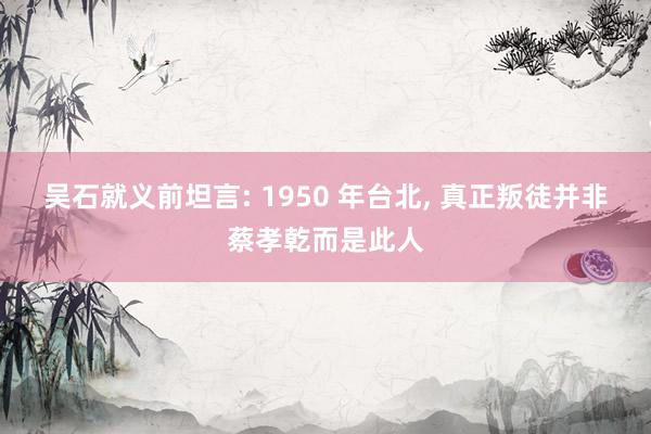 吴石就义前坦言: 1950 年台北, 真正叛徒并非蔡孝乾而是此人