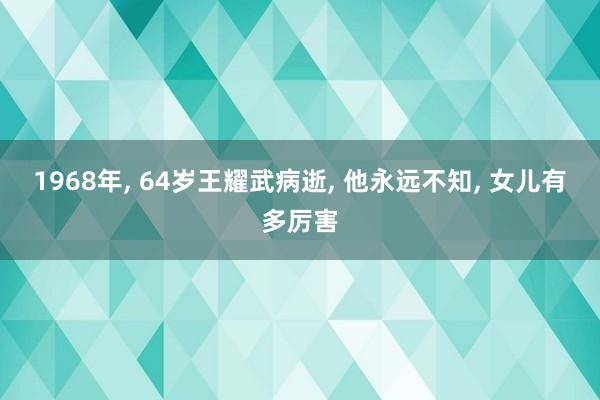 1968年, 64岁王耀武病逝, 他永远不知, 女儿有多厉害