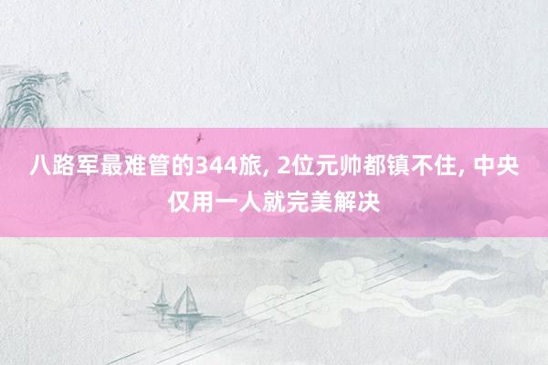 八路军最难管的344旅, 2位元帅都镇不住, 中央仅用一人就完美解决