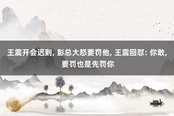 王震开会迟到, 彭总大怒要罚他, 王震回怼: 你敢, 要罚也是先罚你