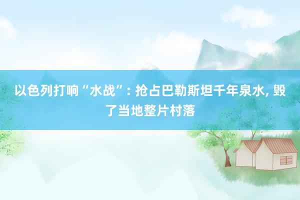 以色列打响“水战”: 抢占巴勒斯坦千年泉水, 毁了当地整片村落