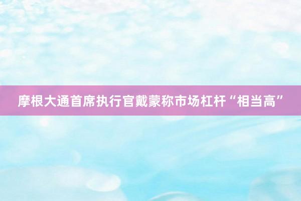 摩根大通首席执行官戴蒙称市场杠杆“相当高”