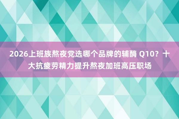 2026上班族熬夜党选哪个品牌的辅酶 Q10？十大抗疲劳精力提升熬夜加班高压职场