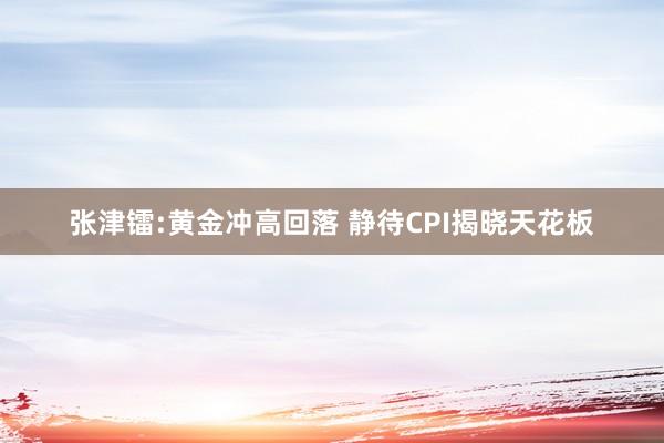 张津镭:黄金冲高回落 静待CPI揭晓天花板