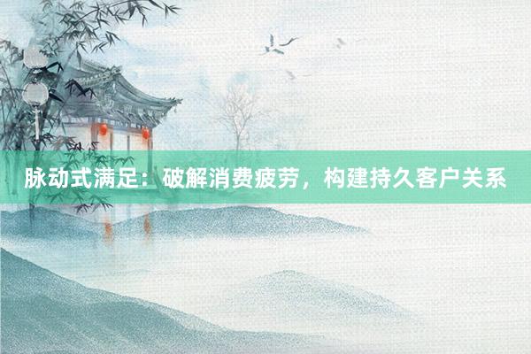 脉动式满足：破解消费疲劳，构建持久客户关系