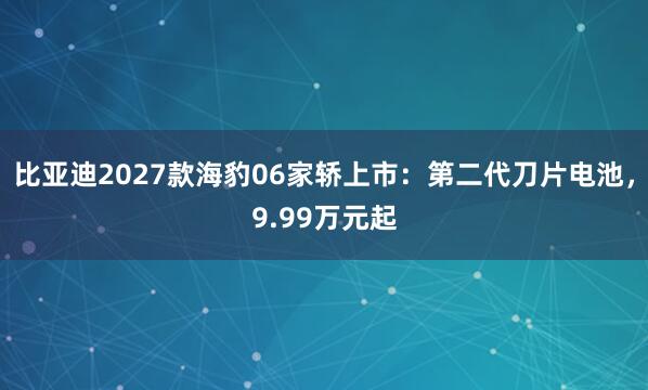 比亚迪2027款海豹06家轿上市：第二代刀片电池，9.99万元起