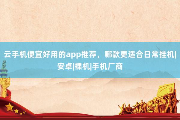 云手机便宜好用的app推荐，哪款更适合日常挂机|安卓|裸机|手机厂商