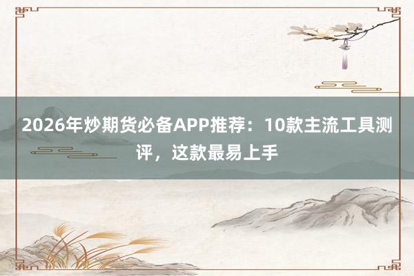 2026年炒期货必备APP推荐：10款主流工具测评，这款最易上手