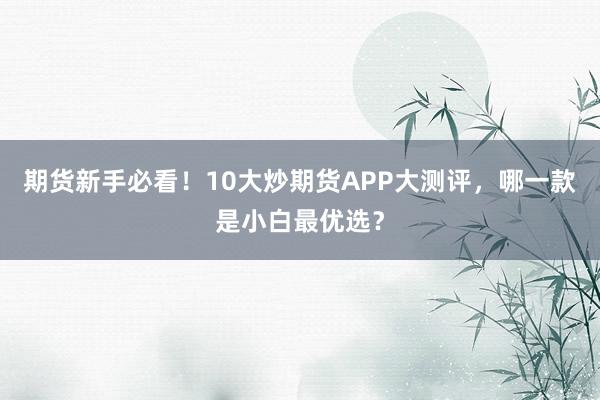 期货新手必看！10大炒期货APP大测评，哪一款是小白最优选？