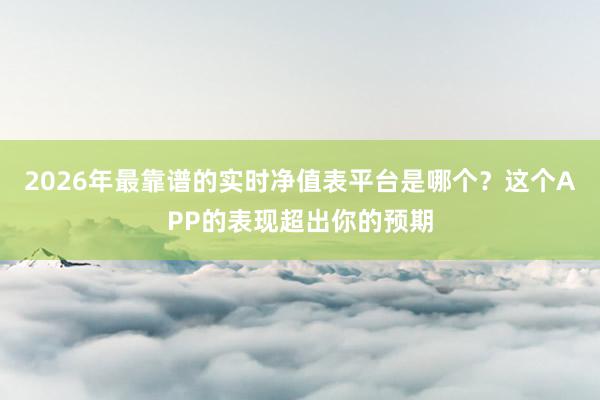 2026年最靠谱的实时净值表平台是哪个？这个APP的表现超出你的预期