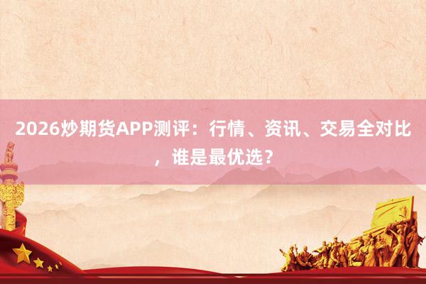 2026炒期货APP测评：行情、资讯、交易全对比，谁是最优选？