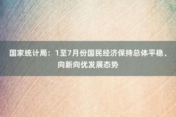 国家统计局：1至7月份国民经济保持总体平稳、向新向优发展态势