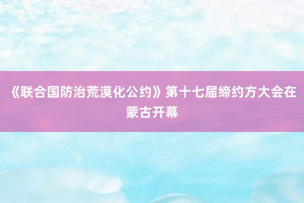 《联合国防治荒漠化公约》第十七届缔约方大会在蒙古开幕