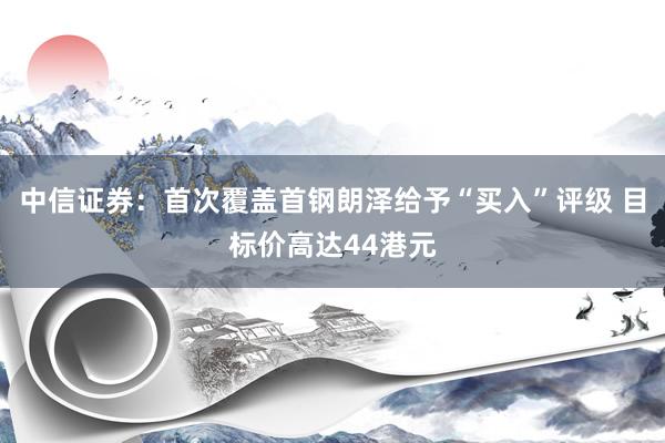 中信证券：首次覆盖首钢朗泽给予“买入”评级 目标价高达44港元