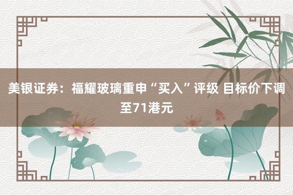 美银证券：福耀玻璃重申“买入”评级 目标价下调至71港元