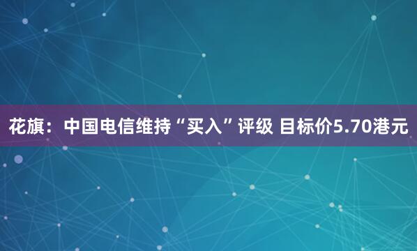 花旗：中国电信维持“买入”评级 目标价5.70港元